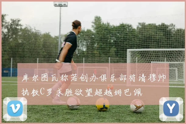 库尔图瓦称若创办俱乐部将请穆帅执教C罗求胜欲望超越姆巴佩