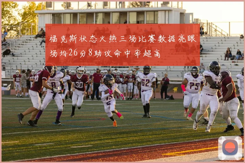 福克斯状态火热三场比赛数据亮眼场均26分8助攻命中率超高