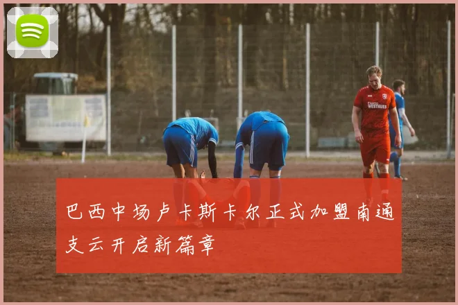 巴西中场卢卡斯卡尔正式加盟南通支云开启新篇章
