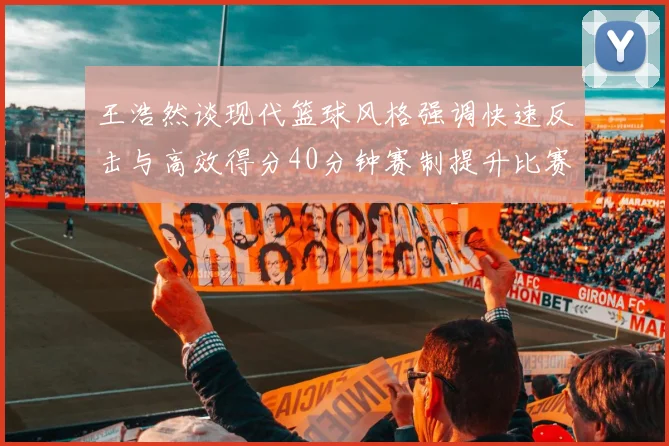 王浩然谈现代篮球风格强调快速反击与高效得分40分钟赛制提升比赛观赏性