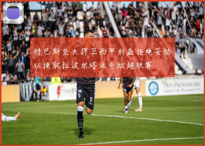 特巴斯坚决捍卫西甲利益拒绝妥协以换取拉波尔塔放弃欧超联赛