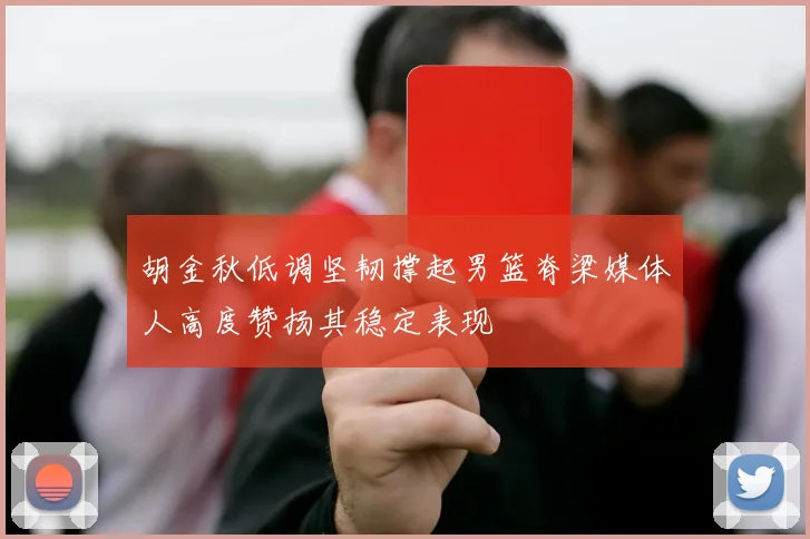 胡金秋低调坚韧撑起男篮脊梁媒体人高度赞扬其稳定表现