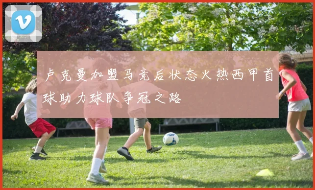 卢克曼加盟马竞后状态火热西甲首球助力球队争冠之路