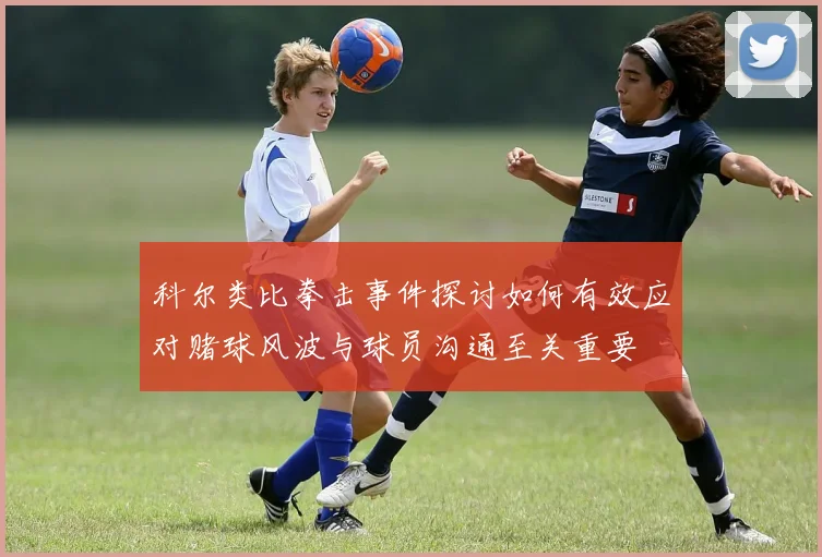 科尔类比拳击事件探讨如何有效应对赌球风波与球员沟通至关重要
