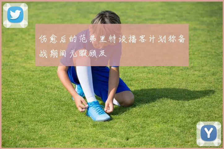 伤愈后的范弗里特谈播客计划称备战期间无暇顾及