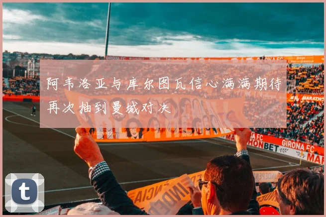 阿韦洛亚与库尔图瓦信心满满期待再次抽到曼城对决
