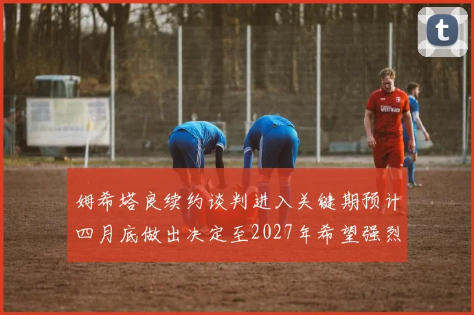 姆希塔良续约谈判进入关键期预计四月底做出决定至2027年希望强烈