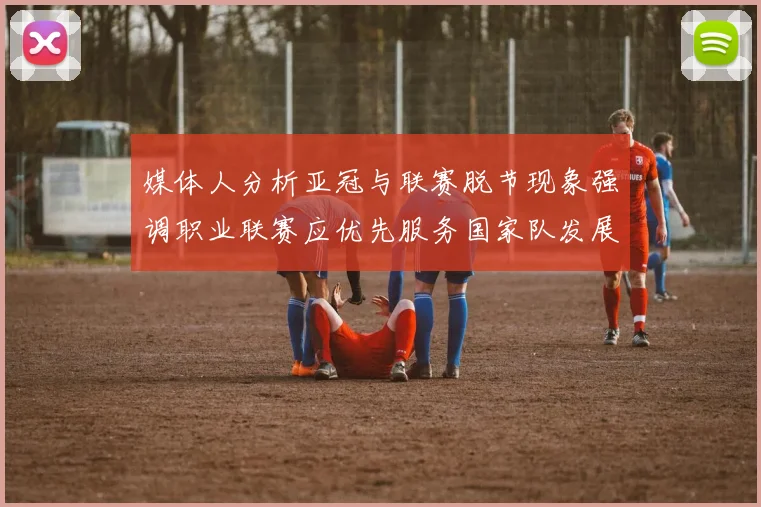 媒体人分析亚冠与联赛脱节现象强调职业联赛应优先服务国家队发展