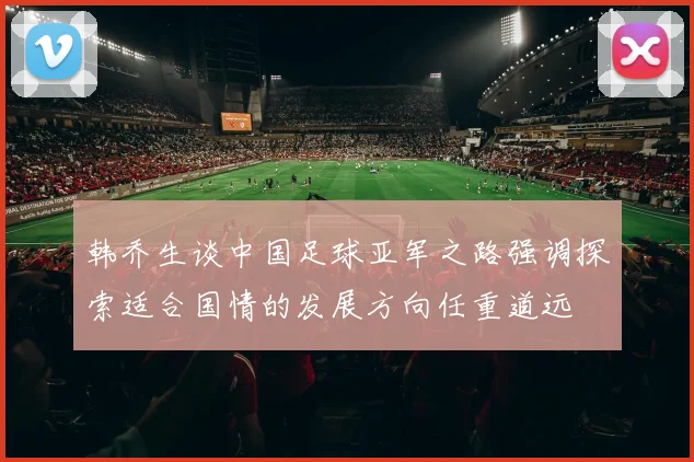 韩乔生谈中国足球亚军之路强调探索适合国情的发展方向任重道远