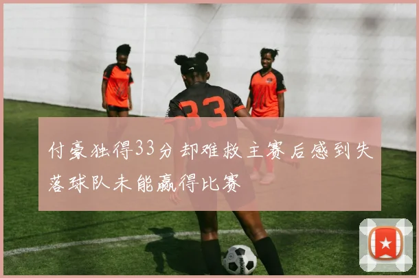 付豪独得33分却难救主赛后感到失落球队未能赢得比赛