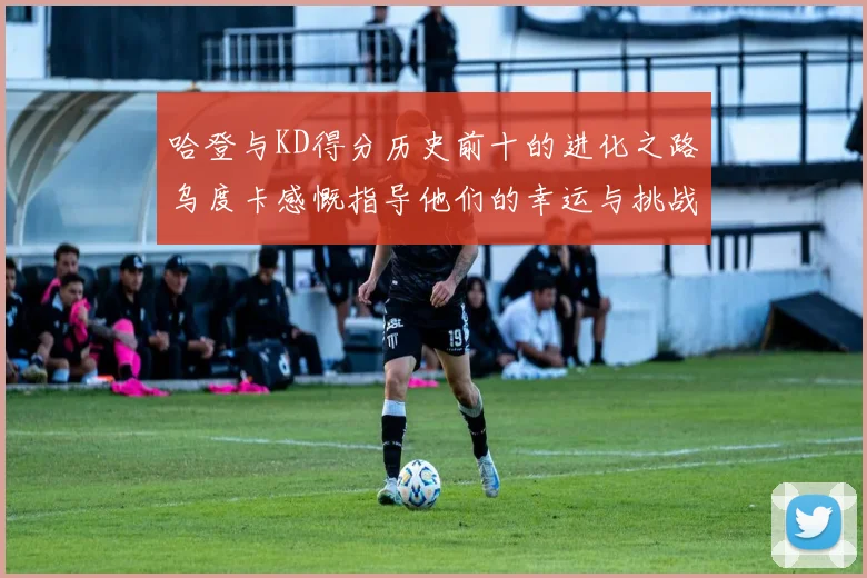 哈登与KD得分历史前十的进化之路乌度卡感慨指导他们的幸运与挑战