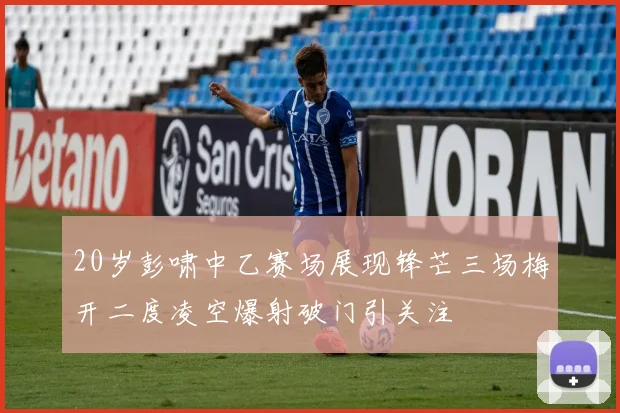 20岁彭啸中乙赛场展现锋芒三场梅开二度凌空爆射破门引关注