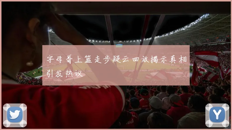 字母哥上篮走步疑云回放揭示真相引发热议
