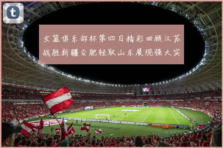 女篮俱乐部杯第四日精彩回顾江苏战胜新疆合肥轻取山东展现强大实力