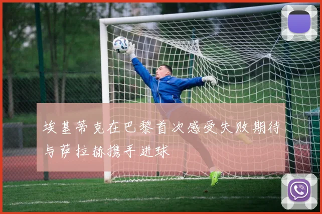 埃基蒂克在巴黎首次感受失败期待与萨拉赫携手进球