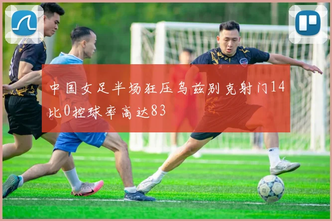 中国女足半场狂压乌兹别克射门14比0控球率高达83