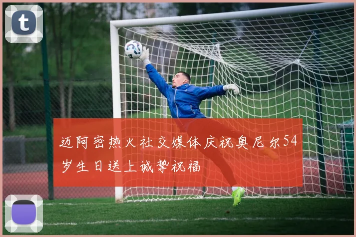 迈阿密热火社交媒体庆祝奥尼尔54岁生日送上诚挚祝福