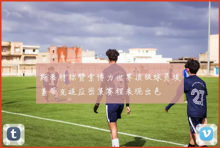 斯洛特称赞索博为世界顶级球员埃基蒂克适应密集赛程表现出色