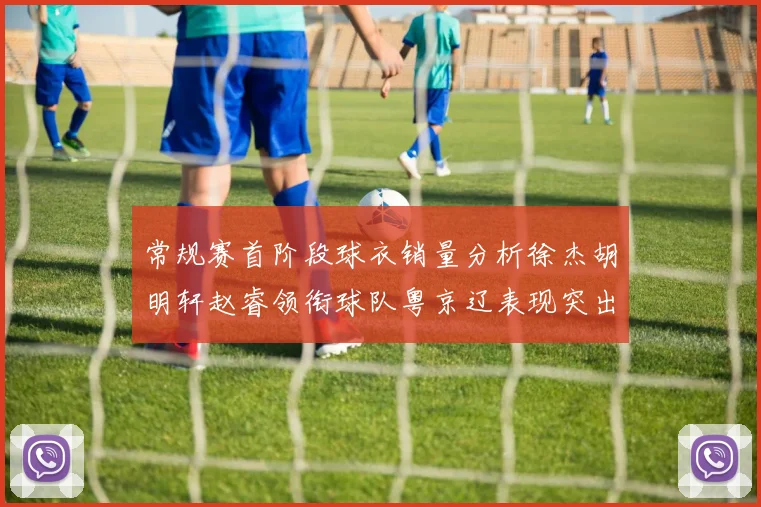 常规赛首阶段球衣销量分析徐杰胡明轩赵睿领衔球队粤京辽表现突出