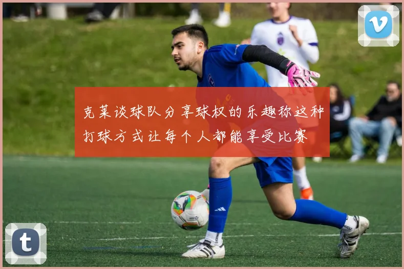 克莱谈球队分享球权的乐趣称这种打球方式让每个人都能享受比赛
