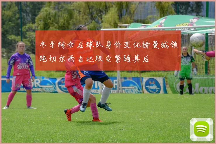 冬季转会后球队身价变化榜曼城领跑切尔西吉达联合紧随其后