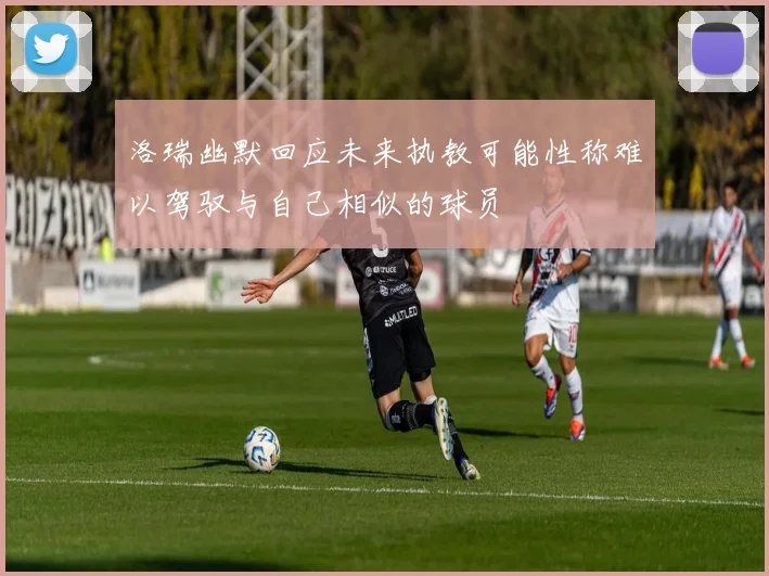洛瑞幽默回应未来执教可能性称难以驾驭与自己相似的球员