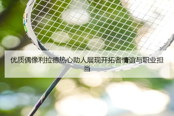 优质偶像利拉德热心助人展现开拓者情谊与职业担当 - jiuyou